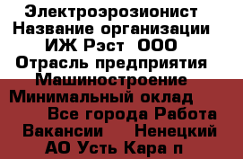 Электроэрозионист › Название организации ­ ИЖ-Рэст, ООО › Отрасль предприятия ­ Машиностроение › Минимальный оклад ­ 25 000 - Все города Работа » Вакансии   . Ненецкий АО,Усть-Кара п.